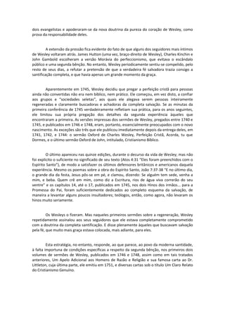 dois evangelistas e apoderaram-se da nova doutrina da pureza do coração de Wesley, como
prova da responsabilidade deles.

A extensão da pressão fica evidente do fato de que alguns dos seguidores mais íntimos
de Wesley voltaram atrás. James Hutton (uma vez, braço-direito de Wesley), Charles Kinchin e
John Gambold escolheram a versão Morávia do perfeccionismo, que evitava o escândalo
público e uma segunda bênção. No entanto, Wesley periodicamente sentiu-se compelido, pelo
resto de seus dias, a refutar a pretensão de que a verdadeira fé salvadora trazia consigo a
santificação completa, e que havia apenas um grande momento da graça.

Aparentemente em 1745, Wesley decidiu que pregar a perfeição cristã para pessoas
ainda não convertidas não era nem bíblico, nem prático. Ele começou, em vez disto, a confiar
aos grupos e “sociedades seletas”, aos quais ele alegava serem pessoas inteiramente
regeneradas e claramente buscadoras e achadoras da completa salvação. Se as minutas da
primeira conferência de 1745 verdadeiramente refletiam sua prática, para os anos seguintes,
ele limitou sua própria pregação dos detalhes da segunda experiência àqueles que
encontraram a primeira. As versões impressas dos sermões de Wesley, pregados entre 1740 e
1745, e publicados em 1746 e 1748, eram, portanto, essencialmente preocupados com o novo
nascimento. As exceções são três que ele publicou imediatamente depois da entrega deles, em
1741, 1742, e 1744: o sermão Oxford de Charles Wesley, Perfeição Cristã, Acorda, tu que
Dormes, e o último sermão Oxford de John, intitulado, Cristianismo Bíblico.

O último apareceu nas quinze edições, durante o decurso da vida de Wesley; mas não
foi explicito o suficiente no significado de seu texto (Atos 4:31 “Eles foram preenchidos com o
Espírito Santo”), de modo a satisfazer os últimos defensores britânicos e americanos daquela
experiência. Mesmo os poemas sobre a obra do Espírito Santo, João 7:37-38 “E no último dia,
o grande dia da festa, Jesus pôs-se em pé, e clamou, dizendo: Se alguém tem sede, venha a
mim, e beba. Quem crê em mim, como diz a Escritura, rios de água viva correrão do seu
ventre” e os capítulos 14, até o 17, publicados em 1745, nos dois Hinos dos irmãos... para a
Promessa do Pai, foram suficientemente dedicados ao completo esquema da salvação, de
maneira a levantar alguns poucos insultadores; teólogos, então, como agora, não levaram os
hinos muito seriamente.

Os Wesleys o fizeram. Mas naqueles primeiros sermões sobre a regeneração, Wesley
repetidamente assinalou aos seus seguidores que ele estava completamente comprometido
com a doutrina da completa santificação. E disse plenamente àqueles que buscavam salvação
pela fé, que muito mais graça estava colocada, mais adiante, para eles.

Esta estratégia, no entanto, responde, ao que parece, ao povo da moderna santidade,
à falta importuna de condições específicas a respeito da segunda bênção, nos primeiros dois
volumes de sermões de Wesley, publicados em 1746 e 1748, assim como em tais tratados
anteriores, Um Apelo Adicional aos Homens de Razão e Religião e sua famosa carta ao Dr.
Littleton, cuja última parte, ele emitiu em 1751, e diversas cartas sob o título Um Claro Relato
do Cristianismo Genuíno.

 