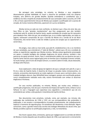 No perseguir esta estratégia, no entanto, os Wesleys e seus pregadores
desenvolveram grande habilidade no inserir a doutrina da santidade cristã nos próprios
tratados, sem defini-la em grande detalhe. Quando entendemos e acreditamos que a
evidência nos fala a respeito do amadurecimento de suas convicções sobre o assunto, em 1739
e 40, as frases aparentemente inócuas de Wesley que acoplam a justificação com a pureza de
coração, de muitas maneiras diferentes, aparecem em sua luz verdadeira.

Wesley tornou-se cada vez mais confiante, no declarar que o Deus do amor deu aos
Seus filhos os dois “grandes mandamentos” que lhes asseguravam que eles também
receberiam pela fé, através do Espírito Santo, aquela santidade de coração que foi necessária
para obedecer-lhes. Além do que, ele acreditava que, se os cristãos regenerados, em todos os
lugares, estivessem convencidos de que o Sermão do Monte era a versão da lei do Novo
Testamento, eles teriam fome e sede de retidão e pureza de coração que os capacitariam a
verem Deus.

Ele pregou, mais cedo ou mais tarde, que pela fé, estabelecemos a lei; e os membros
de suas sociedades, que entenderam o“ todo de Wesley”, sabiam que a fé era a condição de
ambas as experiências sagradas que Wesley ensinou. Wesley estava igualmente preocupado
em apoiar a tradição teológica dos teólogos Anglicanos do século anterior, também a dos
patriarcas da igreja primitiva. Assim, fixou o entendimento público de sua doutrina de que o
Espírito Santo executa nossa regeneração junto às homilias que o Arcebispo Cranmer compôs,
há muito tempo, para O Livro de Oração Comum, e o volume sobre O Credo, século dezessete,
do Bispo John Pearson.

Esses explicavam a ideia da Igreja da Inglaterra de que a salvação vem pela fé, e que a
fé era a obra do Espírito Santo. A doutrina do limpar os pecados inatos remanescentes, no
entanto, acrescentou decisivamente ao credo anglicano e trouxe, para o primeiro plano, uma
tradição teológica obscura. Aqui Whitefield levou vantagem; porque uma santificação gradual,
nunca completamente realizada nesta vida, estaria harmonizada com ambas as doutrinas
Anglicanas e Puritanas.

Em seus escritos publicados, no entanto, Wesley, por muitos anos, enfatizou a
santificação progressiva, mais do que o momento da limpeza do Espírito Santo, embora nunca
falhasse no usar a linguagem que capacitava seus seguidores a entenderem que ele era
contendente por ambas a obra gradual e instantânea do Espírito de Deus.

Nos documentos mais privativos, contudo, como, por exemplo, nas minutas não
publicadas das conferências de 1744 e 1747, em sua correspondência não pretendida à
publicação, e nos ensaios e correspondência circulados privativamente, ele cuidadosamente
explicou o momento da segunda graça. Os estudiosos são desatentos a esta distinção. Alguns
concluíram, como a grande maioria dos escritos dos teólogos Metodistas do século vinte, que
Wesley acreditou apenas na santificação progressiva, e não, na instantânea.

Eles foram capazes disto, entretanto, apenas por negligenciarem os sermões de Oxford
de Wesley e muitos daqueles que ele publicou depois de 1760, e por ignorarem o ensinamento

 