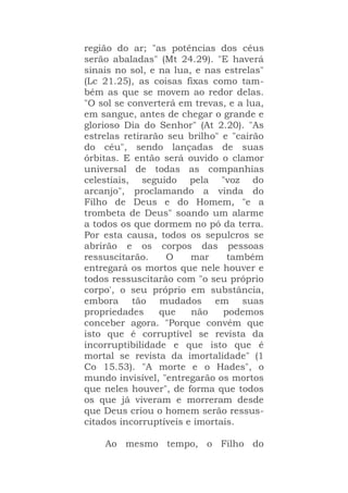 região do ar; "as potências dos céus
serão abaladas" (Mt 24.29). "E haverá
sinais no sol, e na lua, e nas estrelas"
(Lc 21.25), as coisas fixas como tam-
bém as que se movem ao redor delas.
"O sol se converterá em trevas, e a lua,
em sangue, antes de chegar o grande e
glorioso Dia do Senhor" (At 2.20). "As
estrelas retirarão seu brilho" e "cairão
do céu", sendo lançadas de suas
órbitas. E então será ouvido o clamor
universal de todas as companhias
celestiais, seguido pela "voz do
arcanjo", proclamando a vinda do
Filho de Deus e do Homem, "e a
trombeta de Deus" soando um alarme
a todos os que dormem no pó da terra.
Por esta causa, todos os sepulcros se
abrirão e os corpos das pessoas
ressuscitarão. O mar também
entregará os mortos que nele houver e
todos ressuscitarão com "o seu próprio
corpo', o seu próprio em substância,
embora tão mudados em suas
propriedades que não podemos
conceber agora. "Porque convém que
isto que é corruptível se revista da
incorruptibilidade e que isto que é
mortal se revista da imortalidade" (1
Co 15.53). "A morte e o Hades", o
mundo invisível, "entregarão os mortos
que neles houver", de forma que todos
os que já viveram e morreram desde
que Deus criou o homem serão ressus-
citados incorruptíveis e imortais.
Ao mesmo tempo, o Filho do
 