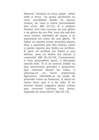 Homem "enviará os seus anjos" sobre
toda a terra, "os quais ajuntarão os
seus escolhidos desde os quatro
ventos, de uma à outra extremidade
dos céus" (Mt 24.31). E o próprio
Senhor virá com nuvens na sua glória
e na glória de seu Pai, com dez mil dos
seus santos, miríades de anjos, e se
assentará no trono da sua glória. "E
todas as nações serão reunidas diante
dele, e apartará uns dos outros, como
o pastor aparta dos bodes as ovelhas.
E porá as ovelhas [os bons] à sua
direita, mas os bodes [os maus] à
esquerda" (Mt 25.32.33). Concernente
a esta assembléia geral, o discípulo
amado fala: "E vi os mortos [todos os
que morreram], grandes e pequenos,
que estavam diante do trono, e
abriram-se os livros [expressão
figurativa, referindo-se ao modo de
proceder entre os homens]. E abriu-se
outro livro, que é o da vida. E os
mortos foram julgados pelas coisas
que estavam escritas nos livros,
segundo as suas obras" (Ap 20.12).
 