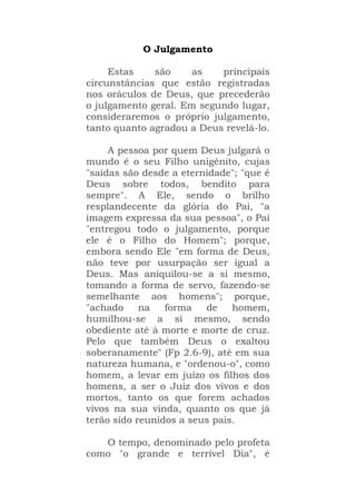 O Julgamento
Estas são as principais
circunstâncias que estão registradas
nos oráculos de Deus, que precederão
o julgamento geral. Em segundo lugar,
consideraremos o próprio julgamento,
tanto quanto agradou a Deus revelá-lo.
A pessoa por quem Deus julgará o
mundo é o seu Filho unigênito, cujas
"saídas são desde a eternidade"; "que é
Deus sobre todos, bendito para
sempre". A Ele, sendo o brilho
resplandecente da glória do Pai, "a
imagem expressa da sua pessoa", o Pai
"entregou todo o julgamento, porque
ele é o Filho do Homem"; porque,
embora sendo Ele "em forma de Deus,
não teve por usurpação ser igual a
Deus. Mas aniquilou-se a si mesmo,
tomando a forma de servo, fazendo-se
semelhante aos homens"; porque,
"achado na forma de homem,
humilhou-se a si mesmo, sendo
obediente até à morte e morte de cruz.
Pelo que também Deus o exaltou
soberanamente" (Fp 2.6-9), até em sua
natureza humana, e "ordenou-o", como
homem, a levar em juízo os filhos dos
homens, a ser o Juiz dos vivos e dos
mortos, tanto os que forem achados
vivos na sua vinda, quanto os que já
terão sido reunidos a seus pais.
O tempo, denominado pelo profeta
como "o grande e terrível Dia", é
 