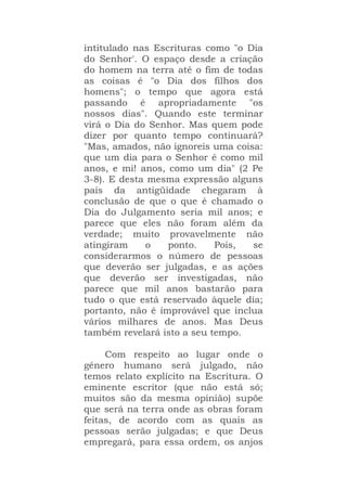 intitulado nas Escrituras como "o Dia
do Senhor'. O espaço desde a criação
do homem na terra até o fim de todas
as coisas é "o Dia dos filhos dos
homens"; o tempo que agora está
passando é apropriadamente "os
nossos dias". Quando este terminar
virá o Dia do Senhor. Mas quem pode
dizer por quanto tempo continuará?
"Mas, amados, não ignoreis uma coisa:
que um dia para o Senhor é como mil
anos, e mi! anos, como um dia" (2 Pe
3-8). E desta mesma expressão alguns
pais da antigüidade chegaram à
conclusão de que o que é chamado o
Dia do Julgamento seria mil anos; e
parece que eles não foram além da
verdade; muito provavelmente não
atingiram o ponto. Pois, se
considerarmos o número de pessoas
que deverão ser julgadas, e as ações
que deverão ser investigadas, não
parece que mil anos bastarão para
tudo o que está reservado àquele dia;
portanto, não é improvável que inclua
vários milhares de anos. Mas Deus
também revelará isto a seu tempo.
Com respeito ao lugar onde o
gênero humano será julgado, não
temos relato explícito na Escritura. O
eminente escritor (que não está só;
muitos são da mesma opinião) supõe
que será na terra onde as obras foram
feitas, de acordo com as quais as
pessoas serão julgadas; e que Deus
empregará, para essa ordem, os anjos
 
