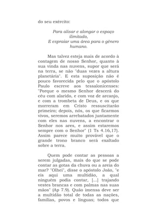 do seu exército:
Para alisar e alongar o espaço
ilimitado,
E espraiar uma área para o gênero
humano.
Mas talvez esteja mais de acordo à
contagem de nosso Senhor, quanto à
sua vinda nas nuvens, supor que será
na terra, se não "duas vezes a altura
planetária". E esta suposição não é
pouco favorecida pelo que o apóstolo
Paulo escreve aos tessalonicenses:
"Porque o mesmo Senhor descerá do
céu com alarido, e com voz de arcanjo,
e com a trombeta de Deus, e os que
morreram em Cristo ressuscitarão
primeiro; depois, nós, os que ficarmos
vivos, seremos arrebatados juntamente
com eles nas nuvens, a encontrar o
Senhor nos ares, e assim estaremos
sempre com o Senhor" (1 Ts 4.16,17).
Assim parece muito provável que o
grande trono branco será exaltado
sobre a terra.
Quem pode contar as pessoas a
serem julgadas, mais do que se pode
contar as gotas da chuva ou a areia do
mar? "Olhei", disse o apóstolo João, "e
eis aqui uma multidão, a qual
ninguém podia contar, [...] trajando
vestes brancas e com palmas nas suas
mãos" (Ap 7.9). Quão imensa deve ser
a multidão total de todas as nações,
famílias, povos e línguas; todos que
 