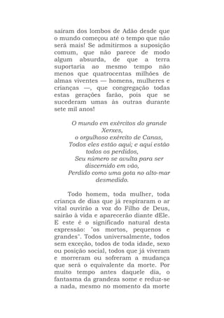 saíram dos lombos de Adão desde que
o mundo começou até o tempo que não
será mais! Se admitirmos a suposição
comum, que não parece de modo
algum absurda, de que a terra
suportaria ao mesmo tempo não
menos que quatrocentas milhões de
almas viventes — homens, mulheres e
crianças —, que congregação todas
estas gerações farão, pois que se
sucederam umas às outras durante
sete mil anos!
O mundo em exércitos do grande
Xerxes,
o orgulhoso exército de Canas,
Todos eles estão aqui; e aqui estão
todos os perdidos,
Seu número se avulta para ser
discernido em vão,
Perdido como uma gota no alto-mar
desmedido.
Todo homem, toda mulher, toda
criança de dias que já respiraram o ar
vital ouvirão a voz do Filho de Deus,
sairão à vida e aparecerão diante dEle.
E este é o significado natural desta
expressão: "os mortos, pequenos e
grandes". Todos universalmente, todos
sem exceção, todos de toda idade, sexo
ou posição social, todos que já viveram
e morreram ou sofreram a mudança
que será o equivalente da morte. Por
muito tempo antes daquele dia, o
fantasma da grandeza some e reduz-se
a nada, mesmo no momento da morte
 
