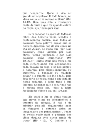 que desaparece. Quem é rico ou
grande no sepulcro? E todo homem ali
'dará conta de si mesmo a Deus" (Rm
14.12). Sim, uma total e verdadeira
conta de tudo o que fez quando estava
no corpo, quer bem quer mal.
Nem só todas as ações de todos os
filhos dos homens serão levadas à
contemplação pública, mas todas as
palavras; "toda palavra ociosa que os
homens disserem hão de dar conta no
Dia do Juízo", de modo que "por tuas
palavras", como também por tuas
obras, "serás justificado e por tuas
palavras serás condenado" (Mt
12.36,37). Então Deus não trará à luz
cada circunstância que acompanhou
cada palavra ou ação, e se não alterou
a natureza, pelo menos diminuiu ou
aumentou a bondade ou maldade
delas? E o quanto isto lhe é fácil, pois
está perto de nossa cama e em volta de
nosso caminho, e espia tudo o que
fazemos! Sabemos que a escuridão não
é escura para Ele, "mas a noite
resplandece como o dia" (Si 139.12).
Ele trará à luz as obras ocultas
das trevas e até os pensamentos e
intentos do coração. E não é de
admirar, pois Ele "esquadrinha todos
os corações e entende todas as
imaginações dos pensamentos1'. Todas
as coisas estão nuas e patentes aos
olhos daquele com quem temos de
tratar" (Hb 4.13). "O inferno e a
 