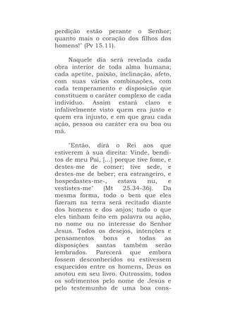 perdição estão perante o Senhor;
quanto mais o coração dos filhos dos
homens!" (Pv 15.11).
Naquele dia será revelada cada
obra interior de toda alma humana;
cada apetite, paixão, inclinação, afeto,
com suas várias combinações, com
cada temperamento e disposição que
constituem o caráter complexo de cada
indivíduo. Assim estará claro e
infalivelmente visto quem era justo e
quem era injusto, e em que grau cada
ação, pessoa ou caráter era ou boa ou
má.
"Então, dirá o Rei aos que
estiverem à sua direita: Vinde, bendi-
tos de meu Pai, [...] porque tive fome, e
destes-me de comer; tive sede, e
destes-me de beber; era estrangeiro, e
hospedastes-me-, estava nu, e
vestistes-me" (Mt 25.34-36). Da
mesma forma, todo o bem que eles
fizeram na terra será recitado diante
dos homens e dos anjos; tudo o que
eles tinham feito em palavra ou ação,
no nome ou no interesse do Senhor
Jesus. Todos os desejos, intenções e
pensamentos bons e todas as
disposições santas também serão
lembrados. Parecerá que embora
fossem desconhecidos ou estivessem
esquecidos entre os homens, Deus os
anotou em seu livro. Outrossim, todos
os sofrimentos pelo nome de Jesus e
pelo testemunho de uma boa cons-
 