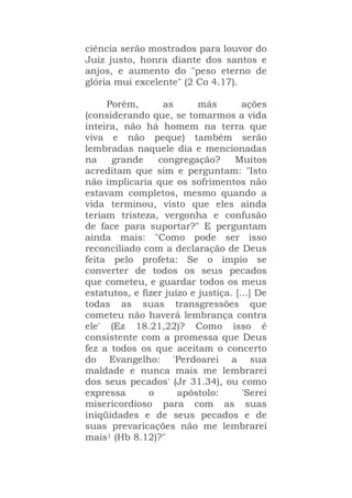 ciência serão mostrados para louvor do
Juiz justo, honra diante dos santos e
anjos, e aumento do "peso eterno de
glória mui excelente" (2 Co 4.17).
Porém, as más ações
(considerando que, se tomarmos a vida
inteira, não há homem na terra que
viva e não peque) também serão
lembradas naquele dia e mencionadas
na grande congregação? Muitos
acreditam que sim e perguntam: "Isto
não implicaria que os sofrimentos não
estavam completos, mesmo quando a
vida terminou, visto que eles ainda
teriam tristeza, vergonha e confusão
de face para suportar?" E perguntam
ainda mais: "Como pode ser isso
reconciliado com a declaração de Deus
feita pelo profeta: Se o ímpio se
converter de todos os seus pecados
que cometeu, e guardar todos os meus
estatutos, e fizer juízo e justiça. [...] De
todas as suas transgressões que
cometeu não haverá lembrança contra
ele' (Ez 18.21,22)? Como isso é
consistente com a promessa que Deus
fez a todos os que aceitam o concerto
do Evangelho: 'Perdoarei a sua
maldade e nunca mais me lembrarei
dos seus pecados' (Jr 31.34), ou como
expressa o apóstolo: 'Serei
misericordioso para com as suas
iniqüidades e de seus pecados e de
suas prevaricações não me lembrarei
mais1 (Hb 8.12)?"
 