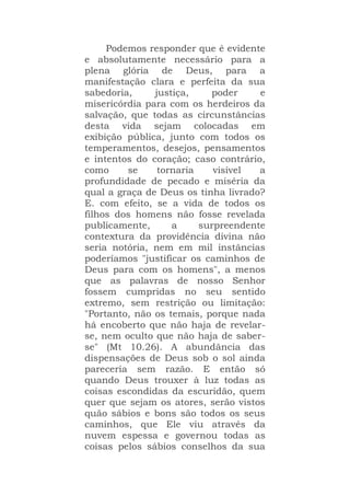 Podemos responder que é evidente
e absolutamente necessário para a
plena glória de Deus, para a
manifestação clara e perfeita da sua
sabedoria, justiça, poder e
misericórdia para com os herdeiros da
salvação, que todas as circunstâncias
desta vida sejam colocadas em
exibição pública, junto com todos os
temperamentos, desejos, pensamentos
e intentos do coração; caso contrário,
como se tornaria visível a
profundidade de pecado e miséria da
qual a graça de Deus os tinha livrado?
E. com efeito, se a vida de todos os
filhos dos homens não fosse revelada
publicamente, a surpreendente
contextura da providência divina não
seria notória, nem em mil instâncias
poderíamos "justificar os caminhos de
Deus para com os homens", a menos
que as palavras de nosso Senhor
fossem cumpridas no seu sentido
extremo, sem restrição ou limitação:
"Portanto, não os temais, porque nada
há encoberto que não haja de revelar-
se, nem oculto que não haja de saber-
se" (Mt 10.26). A abundância das
dispensações de Deus sob o sol ainda
pareceria sem razão. E então só
quando Deus trouxer à luz todas as
coisas escondidas da escuridão, quem
quer que sejam os atores, serão vistos
quão sábios e bons são todos os seus
caminhos, que Ele viu através da
nuvem espessa e governou todas as
coisas pelos sábios conselhos da sua
 