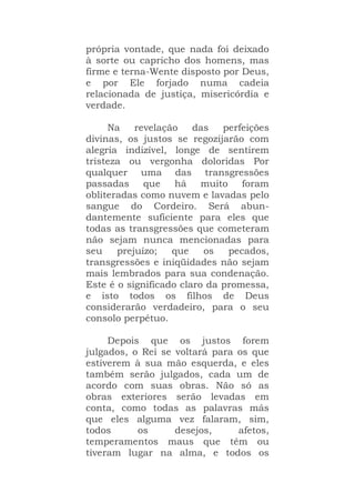 própria vontade, que nada foi deixado
à sorte ou capricho dos homens, mas
firme e terna-Wente disposto por Deus,
e por Ele forjado numa cadeia
relacionada de justiça, misericórdia e
verdade.
Na revelação das perfeições
divinas, os justos se regozijarão com
alegria indizível, longe de sentirem
tristeza ou vergonha doloridas Por
qualquer uma das transgressões
passadas que há muito foram
obliteradas como nuvem e lavadas pelo
sangue do Cordeiro. Será abun-
dantemente suficiente para eles que
todas as transgressões que cometeram
não sejam nunca mencionadas para
seu prejuízo; que os pecados,
transgressões e iniqüidades não sejam
mais lembrados para sua condenação.
Este é o significado claro da promessa,
e isto todos os filhos de Deus
considerarão verdadeiro, para o seu
consolo perpétuo.
Depois que os justos forem
julgados, o Rei se voltará para os que
estiverem à sua mão esquerda, e eles
também serão julgados, cada um de
acordo com suas obras. Não só as
obras exteriores serão levadas em
conta, como todas as palavras más
que eles alguma vez falaram, sim,
todos os desejos, afetos,
temperamentos maus que têm ou
tiveram lugar na alma, e todos os
 