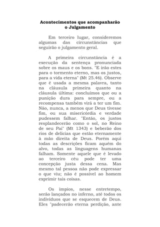 Acontecimentos que acompanharão
o Julgamento
Em terceiro lugar, consideremos
algumas das circunstâncias que
seguirão o julgamento geral.
A primeira circunstância é a
execução da sentença pronunciada
sobre os maus e os bons. "E irão estes
para o tormento eterno, mas os justos,
para a vida eterna" (Mt 25.46). Observe
que é usada a mesma palavra, tanto
na cláusula primeira quanto na
cláusula última: concluímos que ou a
punição dura para sempre, ou a
recompensa também virá a ter um fim.
Não, nunca, a menos que Deus tivesse
fim, ou sua misericórdia e verdade
pudessem falhar. "Então, os justos
resplandecerão como o sol, no Reino
de seu Pai" (Mt 1343) e beberão dos
rios de delícias que estão eternamente
à mão direita de Deus. Porém aqui
todas as descrições ficam aquém do
alvo, todas as linguagens humanas
falham. Somente aquele que é levado
ao terceiro céu pode ter uma
concepção justa dessa cena. Mas
mesmo tal pessoa não pode expressar
o que viu; não é possível ao homem
exprimir tais coisas.
Os ímpios, nesse entretempo,
serão lançados no inferno, até todos os
indivíduos que se esquecem de Deus.
Eles "padecerão eterna perdição, ante
 