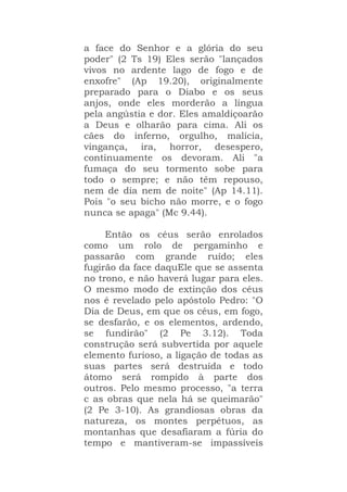 a face do Senhor e a glória do seu
poder" (2 Ts 19) Eles serão "lançados
vivos no ardente lago de fogo e de
enxofre" (Ap 19.20), originalmente
preparado para o Diabo e os seus
anjos, onde eles morderão a língua
pela angústia e dor. Eles amaldiçoarão
a Deus e olharão para cima. Ali os
cães do inferno, orgulho, malícia,
vingança, ira, horror, desespero,
continuamente os devoram. Ali "a
fumaça do seu tormento sobe para
todo o sempre; e não têm repouso,
nem de dia nem de noite" (Ap 14.11).
Pois "o seu bicho não morre, e o fogo
nunca se apaga" (Mc 9.44).
Então os céus serão enrolados
como um rolo de pergaminho e
passarão com grande ruído; eles
fugirão da face daquEle que se assenta
no trono, e não haverá lugar para eles.
O mesmo modo de extinção dos céus
nos é revelado pelo apóstolo Pedro: "O
Dia de Deus, em que os céus, em fogo,
se desfarão, e os elementos, ardendo,
se fundirão" (2 Pe 3.12). Toda
construção será subvertida por aquele
elemento furioso, a ligação de todas as
suas partes será destruída e todo
átomo será rompido à parte dos
outros. Pelo mesmo processo, "a terra
c as obras que nela há se queimarão"
(2 Pe 3-10). As grandiosas obras da
natureza, os montes perpétuos, as
montanhas que desafiaram a fúria do
tempo e mantiveram-se impassíveis
 