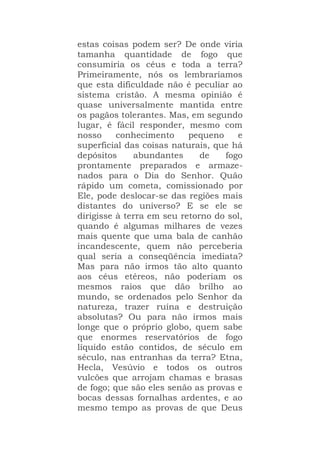 estas coisas podem ser? De onde viria
tamanha quantidade de fogo que
consumiria os céus e toda a terra?
Primeiramente, nós os lembraríamos
que esta dificuldade não é peculiar ao
sistema cristão. A mesma opinião é
quase universalmente mantida entre
os pagãos tolerantes. Mas, em segundo
lugar, é fácil responder, mesmo com
nosso conhecimento pequeno e
superficial das coisas naturais, que há
depósitos abundantes de fogo
prontamente preparados e armaze-
nados para o Dia do Senhor. Quão
rápido um cometa, comissionado por
Ele, pode deslocar-se das regiões mais
distantes do universo? E se ele se
dirigisse à terra em seu retorno do sol,
quando é algumas milhares de vezes
mais quente que uma bala de canhão
incandescente, quem não perceberia
qual seria a conseqüência imediata?
Mas para não irmos tão alto quanto
aos céus etéreos, não poderiam os
mesmos raios que dão brilho ao
mundo, se ordenados pelo Senhor da
natureza, trazer ruína e destruição
absolutas? Ou para não irmos mais
longe que o próprio globo, quem sabe
que enormes reservatórios de fogo
líquido estão contidos, de século em
século, nas entranhas da terra? Etna,
Hecla, Vesúvio e todos os outros
vulcões que arrojam chamas e brasas
de fogo; que são eles senão as provas e
bocas dessas fornalhas ardentes, e ao
mesmo tempo as provas de que Deus
 