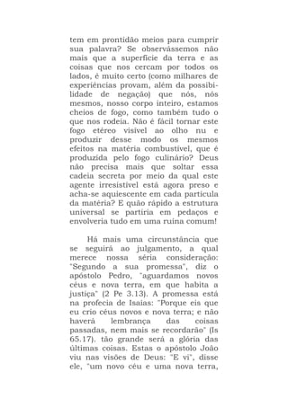 tem em prontidão meios para cumprir
sua palavra? Se observássemos não
mais que a superfície da terra e as
coisas que nos cercam por todos os
lados, é muito certo (como milhares de
experiências provam, além da possibi-
lidade de negação) que nós, nós
mesmos, nosso corpo inteiro, estamos
cheios de fogo, como também tudo o
que nos rodeia. Não é fácil tornar este
fogo etéreo visível ao olho nu e
produzir desse modo os mesmos
efeitos na matéria combustível, que é
produzida pelo fogo culinário? Deus
não precisa mais que soltar essa
cadeia secreta por meio da qual este
agente irresistível está agora preso e
acha-se aquiescente em cada partícula
da matéria? E quão rápido a estrutura
universal se partiria em pedaços e
envolveria tudo em uma ruína comum!
Há mais uma circunstância que
se seguirá ao julgamento, a qual
merece nossa séria consideração:
"Segundo a sua promessa", diz o
apóstolo Pedro, "aguardamos novos
céus e nova terra, em que habita a
justiça" (2 Pe 3.13). A promessa está
na profecia de Isaías: "Porque eis que
eu crio céus novos e nova terra; e não
haverá lembrança das coisas
passadas, nem mais se recordarão" (Is
65.17). tão grande será a glória das
últimas coisas. Estas o apóstolo João
viu nas visões de Deus: "E vi", disse
ele, "um novo céu e uma nova terra,
 