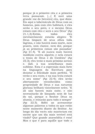 porque já o primeiro céu e a primeira
terra passaram. [...] E ouvi uma
grande voz do [terceiro] céu, que dizia:
Eis aqui o tabernáculo de Deus com os
homens, pois com eles habitará, e eles
serão o seu povo, e o mesmo Deus
estará com eles e será o seu Deus" (Ap
21.1,3)-Então, todos eles
inevitavelmente estarão alegres: "E
Deus limpará de seus olhos toda
lágrima, e não haverá mais morte, nem
pranto, nem clamor, nem dor, porque
já as primeiras coisas são passadas"
(Ap 21.4). "E ali nunca mais haverá
maldição contra alguém; e nela estará
o trono de Deus e do Cordeiro" (Ap
22.3); eles terão o mais próximo acesso
e. dali. à sua semelhança mais
sublime. Esta é a expressão mais forte
na linguagem da Escritura para
denotar a felicidade mais perfeita. "E
verão o seu rosto, e na sua testa estará
o seu nome" (Ap 22.4); eles serão
abertamente reconhecidos como
propriedade de Deus e sua natureza
gloriosa brilhará visivelmente neles. "E
ali não haverá mais noite, e não
necessitarão de lâmpada nem de luz
do sol, porque o Senhor Deus os
alumia, e reinarão para todo o sempre"
(Ap 22.5). Sofro ao acrescentar
algumas palavras a todos os que estão
neste momento diante do Senhor. Ao
longo do dia vocês não manteriam em
mente que um dia mais terrível está
vindo? Que grande assembléia é esta!
Mas o que é para aquEle que todo o
 