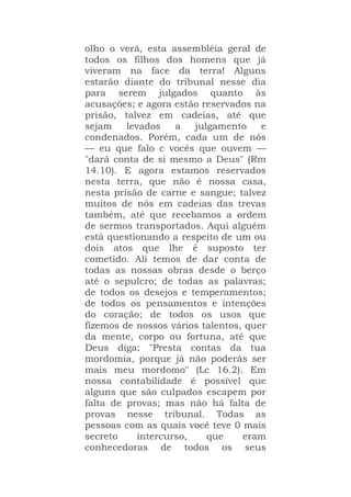 olho o verá, esta assembléia geral de
todos os filhos dos homens que já
viveram na face da terra! Alguns
estarão diante do tribunal nesse dia
para serem julgados quanto às
acusações; e agora estão reservados na
prisão, talvez em cadeias, até que
sejam levados a julgamento e
condenados. Porém, cada um de nós
— eu que falo c vocês que ouvem —
"dará conta de si mesmo a Deus" (Rm
14.10). E agora estamos reservados
nesta terra, que não é nossa casa,
nesta prisão de carne e sangue; talvez
muitos de nós em cadeias das trevas
também, até que recebamos a ordem
de sermos transportados. Aqui alguém
está questionando a respeito de um ou
dois atos que lhe é suposto ter
cometido. Ali temos de dar conta de
todas as nossas obras desde o berço
até o sepulcro; de todas as palavras;
de todos os desejos e temperamentos;
de todos os pensamentos e intenções
do coração; de todos os usos que
fizemos de nossos vários talentos, quer
da mente, corpo ou fortuna, até que
Deus diga: "Presta contas da tua
mordomia, porque já não poderás ser
mais meu mordomo" (Lc 16.2). Em
nossa contabilidade é possível que
alguns que são culpados escapem por
falta de provas; mas não há falta de
provas nesse tribunal. Todas as
pessoas com as quais você teve 0 mais
secreto intercurso, que eram
conhecedoras de todos os seus
 