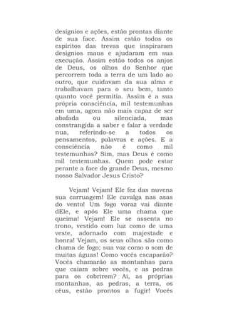 desígnios e ações, estão prontas diante
de sua face. Assim estão todos os
espíritos das trevas que inspiraram
desígnios maus e ajudaram em sua
execução. Assim estão todos os anjos
de Deus, os olhos do Senhor que
percorrem toda a terra de um lado ao
outro, que cuidavam da sua alma e
trabalhavam para o seu bem, tanto
quanto você permitia. Assim é a sua
própria consciência, mil testemunhas
em uma, agora não mais capaz de ser
abafada ou silenciada, mas
constrangida a saber e falar a verdade
nua, referindo-se a todos os
pensamentos, palavras e ações. E a
consciência não é como mil
testemunhas? Sim, mas Deus é como
mil testemunhas. Quem pode estar
perante a face do grande Deus, mesmo
nosso Salvador Jesus Cristo?
Vejam! Vejam! Ele fez das nuvens
sua carruagem! Ele cavalga nas asas
do vento! Um fogo voraz vai diante
dEle, e após Ele uma chama que
queima! Vejam! Ele se assenta no
trono, vestido com luz como de uma
veste, adornado com majestade e
honra! Vejam, os seus olhos são como
chama de fogo; sua voz como o som de
muitas águas! Como vocês escaparão?
Vocês chamarão as montanhas para
que caiam sobre vocês, e as pedras
para os cobrirem? Ai, as próprias
montanhas, as pedras, a terra, os
céus, estão prontos a fugir! Vocês
 