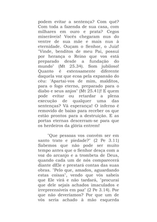 podem evitar a sentença? Com quê?
Com toda a fazenda de sua casa, com
milhares em ouro e prata? Cegos
miseráveis! Vocês chegaram nus do
ventre de sua mãe e mais nus à
eternidade. Ouçam o Senhor, o Juiz!
"Vinde, benditos de meu Pai, possuí
por herança o Reino que vos está
preparado desde a fundação do
mundo" (Mt 25.34). Som jubiloso!
Quanto é extensamente diferente
daquela voz que ecoa pela expansão do
céu: 'Apartai-vos de mim, malditos,
para o fogo eterno, preparado para o
diabo e seus anjos" (Mt 25.41)! E quem
pode evitar ou retardar a plena
execução de qualquer uma das
sentenças? Vã esperança! O inferno é
removido de baixo para receber os que
estão prontos para a destruição. E as
portas eternas descerram-se para que
os herdeiros da glória entrem!
"Que pessoas vos convém ser em
santo trato e piedade?" (2 Pe 3.11)
Sabemos que não pode ser muito
tempo antes que o Senhor desça com a
voz do arcanjo e a trombeta de Deus,
quando cada um de nós comparecerá
diante dEle e prestará contas das suas
obras. "Pelo que, amados, aguardando
estas coisas", vendo que vós sabeis
que Ele virá e não tardará, "procurai
que dele sejais achados imaculados e
irrepreensíveis em paz" (2 Pe 3.14). Por
que não deveríamos? Por que um de
vós seria achado à mão esquerda
 