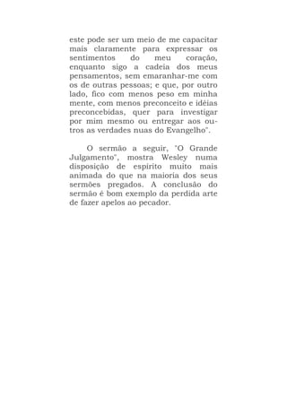 este pode ser um meio de me capacitar
mais claramente para expressar os
sentimentos do meu coração,
enquanto sigo a cadeia dos meus
pensamentos, sem emaranhar-me com
os de outras pessoas; e que, por outro
lado, fico com menos peso em minha
mente, com menos preconceito e idéias
preconcebidas, quer para investigar
por mim mesmo ou entregar aos ou-
tros as verdades nuas do Evangelho".
O sermão a seguir, "O Grande
Julgamento", mostra Wesley numa
disposição de espírito muito mais
animada do que na maioria dos seus
sermões pregados. A conclusão do
sermão é bom exemplo da perdida arte
de fazer apelos ao pecador.
 