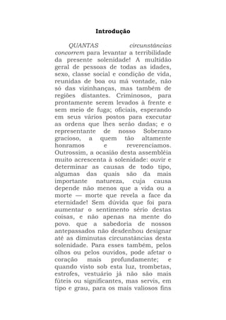 Introdução
QUANTAS circunstâncias
concorrem para levantar a terribilidade
da presente solenidade! A multidão
geral de pessoas de todas as idades,
sexo, classe social e condição de vida,
reunidas de boa ou má vontade, não
só das vizinhanças, mas também de
regiões distantes. Criminosos, para
prontamente serem levados à frente e
sem meio de fuga; oficiais, esperando
em seus vários postos para executar
as ordens que lhes serão dadas; e o
representante de nosso Soberano
gracioso, a quem tão altamente
honramos e reverenciamos.
Outrossim, a ocasião desta assembléia
muito acrescenta à solenidade: ouvir e
determinar as causas de todo tipo,
algumas das quais são da mais
importante natureza, cuja causa
depende não menos que a vida ou a
morte — morte que revela a face da
eternidade! Sem dúvida que foi para
aumentar o sentimento sério destas
coisas, e não apenas na mente do
povo. que a sabedoria de nossos
antepassados não desdenhou designar
até as diminutas circunstâncias desta
solenidade. Para esses também, pelos
olhos ou pelos ouvidos, pode afetar o
coração mais profundamente; e
quando visto sob esta luz, trombetas,
estrofes, vestuário já não são mais
fúteis ou significantes, mas servis, em
tipo e grau, para os mais valiosos fins
 