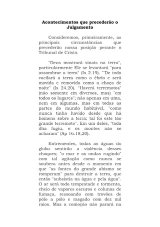 Acontecimentos que precederão o
Julgamento
Consideremos, primeiramente, as
principais circunstâncias que
precederão nossa posição perante o
Tribunal de Cristo.
"Deus mostrará sinais na terra",
particularmente Ele se levantará "para
assombrar a terra" (Is 2.19). "'De todo
vacilará a terra como o ébrio e será
movida e removida como a choça de
noite" (Is 24.20). "Haverá terremotos"
(não somente em diversos, mas) "em
todos os lugares"; não apenas em uma,
nem em algumas, mas em todas as
partes do mundo habitável, "como
nunca tinha havido desde que há
homens sobre a terra; tal foi este tão
grande terremoto". Em um deles, "toda
ilha fugiu, e os montes não se
acharam" (Ap 16.18,20).
Entrementes, todas as águas do
globo sentirão a violência desses
choques; "o mar e as ondas rugindo"
com tal agitação como nunca se
soubera antes desde o momento em
que "as fontes do grande abismo se
romperam" para destruir a terra, que
então "subsistia na água e pela água".
O ar será todo tempestade e tormenta,
cheio de vapores escuros e colunas de
fumaça, ressoando com trovões de
pólo a pólo e rasgado com dez mil
raios. Mas a comoção não parará na
 