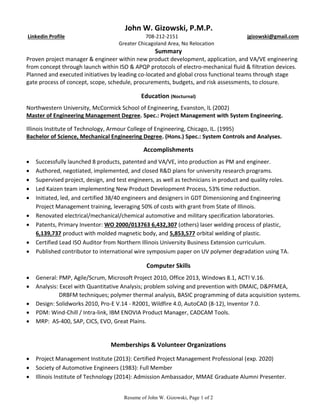 Resume of John W. Gizowski, Page 1 of 2
John W. Gizowski, P.M.P.
Linkedin Profile 708-212-2151 jgizowski@gmail.com
Greater Chicagoland Area, No Relocation
Summary
Proven project manager & engineer within new product development, application, and VA/VE engineering
from concept through launch within ISO & APQP protocols of electro-mechanical fluid & filtration devices.
Planned and executed initiatives by leading co-located and global cross functional teams through stage
gate process of concept, scope, schedule, procurements, budgets, and risk assessments, to closure.
Education (Nocturnal)
Northwestern University, McCormick School of Engineering, Evanston, IL (2002)
Master of Engineering Management Degree. Spec.: Project Management with System Engineering.
Illinois Institute of Technology, Armour College of Engineering, Chicago, IL. (1995)
Bachelor of Science, Mechanical Engineering Degree. (Hons.) Spec.: System Controls and Analyses.
Accomplishments
 Successfully launched 8 products, patented and VA/VE, into production as PM and engineer.
 Authored, negotiated, implemented, and closed R&D plans for university research programs.
 Supervised project, design, and test engineers, as well as technicians in product and quality roles.
 Led Kaizen team implementing New Product Development Process, 53% time reduction.
 Initiated, led, and certified 38/40 engineers and designers in GDT Dimensioning and Engineering
Project Management training, leveraging 50% of costs with grant from State of Illinois.
 Renovated electrical/mechanical/chemical automotive and military specification laboratories.
 Patents, Primary Inventor: WO 2000/013763 6,432,307 (others) laser welding process of plastic,
6,139,737 product with molded magnetic body, and 5,853,577 orbital welding of plastic.
 Certified Lead ISO Auditor from Northern Illinois University Business Extension curriculum.
 Published contributor to international wire symposium paper on UV polymer degradation using TA.
Computer Skills
 General: PMP, Agile/Scrum, Microsoft Project 2010, Office 2013, Windows 8.1, ACT! V.16.
 Analysis: Excel with Quantitative Analysis; problem solving and prevention with DMAIC, D&PFMEA,
DRBFM techniques; polymer thermal analysis, BASIC programming of data acquisition systems.
 Design: Solidworks 2010, Pro-E V.14 - R2001, Wildfire 4.0, AutoCAD (8-12), Inventor 7.0.
 PDM: Wind-Chill / Intra-link, IBM ENOVIA Product Manager, CADCAM Tools.
 MRP: AS-400, SAP, CICS, EVO, Great Plains.
Memberships & Volunteer Organizations
 Project Management Institute (2013): Certified Project Management Professional (exp. 2020)
 Society of Automotive Engineers (1983): Full Member
 Illinois Institute of Technology (2014): Admission Ambassador, MMAE Graduate Alumni Presenter.
 