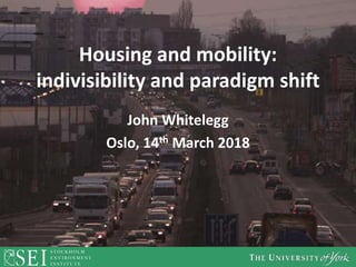 Housing and mobility:
indivisibility and paradigm shift
John Whitelegg
Oslo, 14th March 2018
 