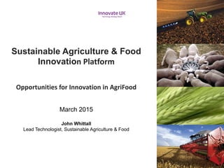 Sustainable Agriculture & Food
Innovation Platform
Opportunities for Innovation in AgriFood
March 2015
John Whittall
Lead Technologist, Sustainable Agriculture & Food
 