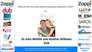 What	are	the	true	unmet	needs	of	qualita2ve	researchers	in	2017?	
Dr	John	Whi*le,	Dub	and	Heather	Williams,	Digital	Qualita8ve	Specialist		
Maximizing
Mobile
What	are	the	true	unmet	needs	of	qualita8ve	researchers	in	2017?	
	
or…	
Dr	John	Whi<le	and	Heather	Williams	
Dub	
 