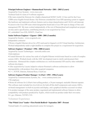 Principal Software Engineer ​•​ Hammerhead Networks ​• ​2001 - 2003 (2 years)
Acquired by Cisco Systems - www.cisco.com
Technical lead of a team of 4 software engineers
•​ My team created the firmware for a highly-channelized SONET 4xOC-12 line card for the Cisco
12000 series Gigabit Switch Router. Our firmware extended the Cisco IOS operating system to support
this hardware and implement software features such as deep channelization and CALEA call intercept.
•​ Liaison to the Cisco HW team which designed the board and a Cisco SW team in charge of line card
management SW. My team worked independently of the rest of Hammerhead and completed our project
on time and to specification, contributing directly to our acquisition by Cisco.
• ​C, embedded Cisco IOS, SONET, ClearCase
Senior Software Engineer ​•​ Giganet ​• ​2000 - 2001 (3 months)
Acquired by Emulex - www.avagotech.com
Independent contractor
•​ Wrote a Gigabit Ethernet driver for a PCI card used in Giganet's cLAN Virtual Interface Architecture.
Worked independently under a tight deadline to complete this project as a requirement for acquisition.
Software Engineer ​•​ Prominet ​• ​1996 - 2000 (4 years)
Acquired by Lucent Technologies - networks.nokia.com
22nd employee
•​ Created firmware for various line cards of a Gigabit Ethernet switch/router based on a suite of complex
custom ASICs. Worked closely with the ASIC development team to clarify and document their
architecture. Abstracted this complex architecture as a well-documented API used by other embedded
software developers.
•​ After acquisition by Lucent, helped to refactor Prominet's software architecture to allow
interoperability with products from other acquired companies.
•​ C++, TCP/IP, Ethernet, Rational Rose, ClearCase
Software Engineer/Product Manager ​•​ LANart ​• ​1993 - 1996 (3 years)
Acquired by Communications Systems, Inc. - www.commsystems.com
17th employee
•​ Wrote all software for LANart's best-selling product, a 24-port managed, stackable Ethernet repeater.
This software stack included low-level drivers for both off-the-shelf components and custom ASICs,
on-board management via built-in joystick and display, and a graphical interface accessed via telnet.
•​ As product manager of the same product, negotiated and implemented software features to allow
compatibility with products produced by Xyplex, which resold our product under their own name.
•​ C, gcc, Ethernet, TCP/IP, CVS
Volunteer Experience
"Our Whole Lives" leader ​•​ First Parish Bedford ​•​ September 2007 - Present
Trained leader of a yearlong educational course for teenagers.
 