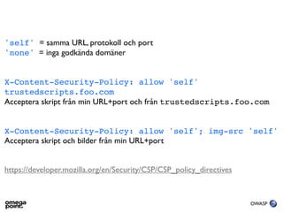 'self' = samma URL, protokoll och port
'none' = inga godkända domäner


X-Content-Security-Policy: allow 'self'
trustedscripts.foo.com
Acceptera skript från min URL+port och från trustedscripts.foo.com


X-Content-Security-Policy: allow 'self'; img-src 'self'
Acceptera skript och bilder från min URL+port


https://developer.mozilla.org/en/Security/CSP/CSP_policy_directives


                                                                      OWASP
 