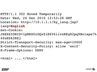 HTTP/1.1 302 Moved Temporarily
Date: Wed, 24 Dec 2010 12:53:28 GMT
Location: http://10.1.1.1/by_lang.jsp?
lang=English
Set-Cookie:
JSESSIONID=1pMRZOiOQzZiE6Y6iivsREg82pq9Bo1ape7h
4YoHZ62RXj
Strict-Transport-Security: max-age=10000
X-Content-Security-Policy: allow ‘self’
X-Frame-Options: DENY

<html> ... </html>


                                         OWASP
 
