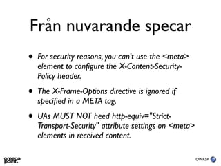 Från nuvarande specar
•   For security reasons, you can't use the <meta>
    element to conﬁgure the X-Content-Security-
    Policy header.
•   The X-Frame-Options directive is ignored if
    speciﬁed in a META tag.
•   UAs MUST NOT heed http-equiv="Strict-
    Transport-Security" attribute settings on <meta>
    elements in received content.

                                                       OWASP
 