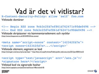 Vad är det vi vitlistar?
X-Content-Security-Policy: allow 'self' foo.com
Vitlistade domäner

<!-- Begin XSS zone 9cb3c2fd7ef861d762471c90de0496 -->
<!-- End XSS zone 9cb3c2fd7ef861d762471c90de0496 -->
Vitlistade skriptzoner via kommentarselement och nycklar
(http://www.thespanner.co.uk/2010/09/24/xss-zones)


<meta name="script-nonce" content="142342fd7e">
<script nonce=142342fd7e>...</script>'
Vitlistade element, segment av kod
(http://www.gerv.net/security/script-keys + http://lists.w3.org/Archives/Public/public-web-security/2011Jan/0004.html)


<script type="text/javascript" src="/acs.js">/
*signature here*/</script>
Vitlistad kod via signerade hashar
(http://secinn.appspot.com/pstzine/read?issue=4&articleid=8)

                                                                                                                         OWASP
 