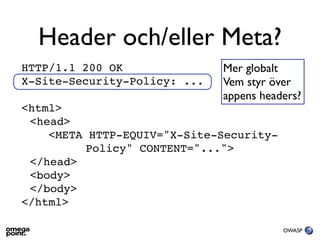 Header och/eller Meta?
HTTP/1.1 200 OK               Mer globalt
X-Site-Security-Policy: ...   Vem styr över
                              appens headers?
<html>
 <head>
    <META HTTP-EQUIV="X-Site-Security-
          Policy" CONTENT="...">
 </head>
 <body>
 </body>
</html>

                                         OWASP
 