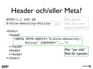 Header och/eller Meta?
HTTP/1.1 200 OK                   Mer globalt
X-Site-Security-Policy: ...       Vem styr över
                                  appens headers?
<html>
 <head>
    <META HTTP-EQUIV="X-Site-Security-
          Policy" CONTENT="...">
 </head>
 <body>                       Mer ”per sida”
 </body>                      Risk för injection
</html>

                                             OWASP
 