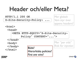 Header och/eller Meta?
HTTP/1.1 200 OK                        Mer globalt
X-Site-Security-Policy: ...            Vem styr över
                                       appens headers?
<html>
 <head>
    <META HTTP-EQUIV="X-Site-Security-
          Policy" CONTENT="...">
 </head>
 <body>                       Mer ”per sida”
 </body>                      Risk för injection
              Båda?
</html>
               Hierarkiska policies?
               First one wins?
                                                  OWASP
 