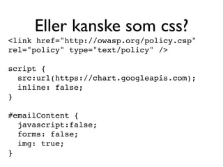 Eller kanske som css?
<link href="http://owasp.org/policy.csp"
rel="policy" type="text/policy" />

script {
  src:url(https://chart.googleapis.com);
  inline: false;
}

#emailContent {
  javascript:false;
  forms: false;
  img: true;
}
 