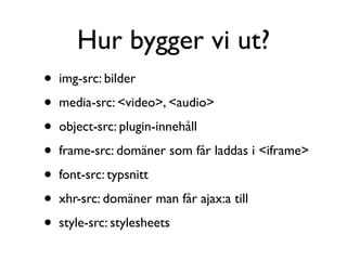 Hur bygger vi ut?
•   img-src: bilder

•   media-src: <video>, <audio>

•   object-src: plugin-innehåll

•   frame-src: domäner som får laddas i <iframe>

•   font-src: typsnitt

•   xhr-src: domäner man får ajax:a till

•   style-src: stylesheets
 