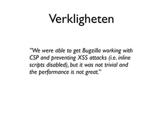 Verkligheten

”We were able to get Bugzilla working with
CSP and preventing XSS attacks (i.e. inline
scripts disabled), but it was not trivial and
the performance is not great.”
 