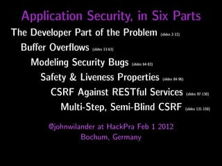 Application Security, in Six Parts
The Developer Part of the Problem                     (slides 2-12)


  Buﬀer Overﬂows    (slides 13-63)


    Modeling Security Bugs           (slides 64-83)


      Safety & Liveness Properties                     (slides 84-96)


        CSRF Against RESTful Services                                   (slides 97-130)


           Multi-Step, Semi-Blind CSRF                                  (slides 131-150)



        @johnwilander at HackPra Feb 1 2012
                 Bochum, Germany
 