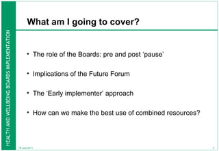 What am I going to cover? The role of the Boards: pre and post ‘pause’ Implications of the Future Forum The ‘Early implementer’ approach How can we make the best use of combined resources?  18 July 2011 