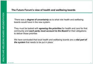 The Future Forum’s view of health and wellbeing boards  ‘ There was a  degree of uncertainty  as to what role health and wellbeing boards would have in the new system.  They must be tasked with  agreeing the priorities  for health and care for that community and  each party must account to the Board  for their obligations to deliver those priorities  We have concluded that local health and wellbeing boards are a  vital part of the system  that needs to be put in place.’ 18 July 2011 
