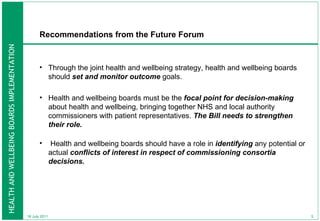 Recommendations from the Future Forum Through the joint health and wellbeing strategy, health and wellbeing boards should  set and monitor outcome  goals.  Health and wellbeing boards must be the  focal point for decision-making  about health and wellbeing, bringing together NHS and local authority commissioners with patient representatives.  The Bill needs to strengthen their role. Health and wellbeing boards should have a role in  identifying  any potential or actual  conflicts of interest in respect of commissioning consortia decisions.  18 July 2011 