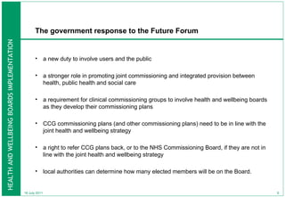 The government response to the Future Forum  a new duty to involve users and the public a stronger role in promoting joint commissioning and integrated provision between health, public health and social care  a requirement for clinical commissioning groups to involve health and wellbeing boards as they develop their commissioning plans CCG commissioning plans (and other commissioning plans) need to be in line with the joint health and wellbeing strategy a right to refer CCG plans back, or to the NHS Commissioning Board, if they are not in line with the joint health and wellbeing strategy local authorities can determine how many elected members will be on the Board. 18 July 2011 