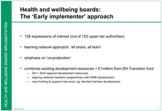 Health and wellbeing boards: The ‘Early implementer’ approach 136 expressions of interest (out of 152 upper tier authorities) learning network approach: ‘all share; all learn’ emphasis on ‘co-production’ combines existing development resources + £1million from DH Transition fund DH + SHA regional development resources aligning national transition programmes with HWB development new funding to support new work, eg, elected member development.  18 July 2011 