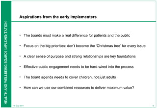 Aspirations from the early implementers The boards must make a real difference for patients and the public Focus on the big priorities: don’t become the ‘Christmas tree’ for every issue  A clear sense of purpose and strong relationships are key foundations  Effective public engagement needs to be hard-wired into the process The board agenda needs to cover children, not just adults  How can we use our combined resources to deliver maximum value? 18 July 2011 