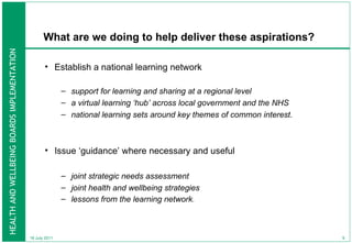 What are we doing to help deliver these aspirations? Establish a national learning network   support for learning and sharing at a regional level  a virtual learning ‘hub’ across local government and the NHS national learning sets around key themes of common interest. Issue ‘guidance’ where necessary and useful joint strategic needs assessment joint health and wellbeing strategies  lessons from the learning network .  18 July 2011 