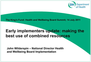 John Wilderspin – National Director Health and Wellbeing Board Implementation  The King’s Fund: Health and Wellbeing Board Summit, 14 July 2011     Early implementers update: making the best use of combined resources 