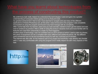 What have you learnt about technologies from the process of constructing this product?My preliminary task really helped me understand the technologies I used and gave me a greater understanding of computers before going on to my final print task.my greatest achievement I feel is how I have learned to navigate and use many of the different applications of Adobe Photoshop cs3, at first when I was introduced to the program I was completely incompetent at using the program and found it very hard manage with its complexity.After I some help from my teacher, peers and you tube tutorials I started to learn get the basics and was now to construct my product. After a while of using the product I became more and more familiar with its features and used them extensively to create my final magazine.Another piece of technology I was not confident was an SLR camera of which I used to take my photos, this piece of equipment can be a complied with many different add additional pieces. All  the different parts sometimes took its toll and sometimes found my self very confused and frustrated.The internet was also vital  for the research part of my project and thankfully I was already very familial with it. I was very comfortable with using this program and it really helped me with many aspects of this task. 